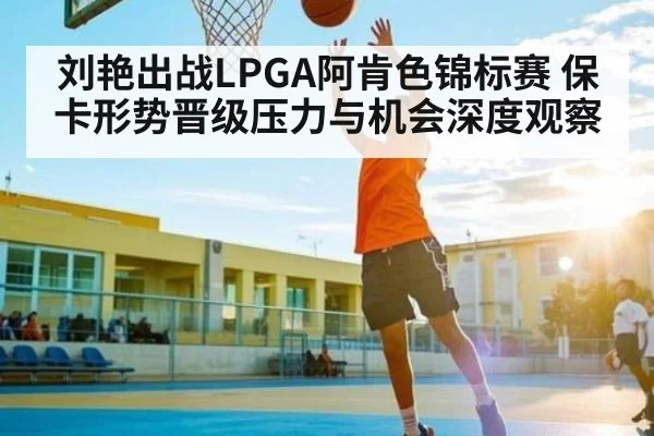 刘艳出战LPGA阿肯色锦标赛 保卡形势晋级压力与机会深度观察（kaiyun）