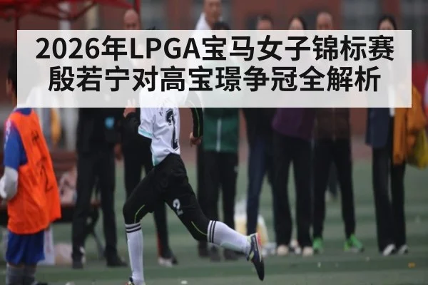 2026年LPGA宝马女子锦标赛殷若宁对高宝璟争冠全解析